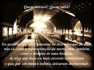 Quem entrará? Quem sairá?




Eu gostaria que você pensasse no desembarque do trem,
 não só como a representação da morte, mas, também,
           como o término de uma história,
    de algo que duas ou mais pessoas construíram
 e que, por um motivo ínfimo, deixaram desmoronar.
 
