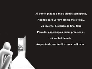 Já contei piadas e mais piadas sem graça,   Apenas para ver um amigo mais feliz...   Já inventei histórias de final feliz   Para dar esperança a quem precisava...   Já sonhei demais,   Ao ponto de confundir com a realidade... 
