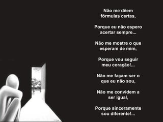 Não me dêem fórmulas certas,   Porque eu não espero acertar sempre...   Não me mostre o que esperam de mim,   Porque vou seguir meu coração!...   Não me façam ser o que eu não sou,   Não me convidem a ser igual,   Porque sinceramente sou diferente!... 