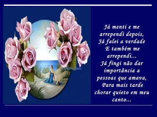 Já menti e me arrependi depois, Já falei a verdade   E também me arrependi... Já fingi não dar importância a pessoas que amava,   Para mais tarde chorar quieto em meu canto... 