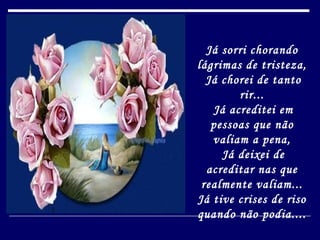 Já sorri chorando lágrimas de tristeza,   Já chorei de tanto rir...   Já acreditei em pessoas que não valiam a pena,   Já deixei de acreditar nas que realmente valiam... Já tive crises de riso quando não podia.... 