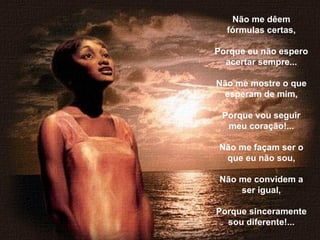 Não me dêem fórmulas certas,   Porque eu não espero acertar sempre...   Não me mostre o que esperam de mim,   Porque vou seguir meu coração!...   Não me façam ser o que eu não sou,   Não me convidem a ser igual,   Porque sinceramente sou diferente!... 