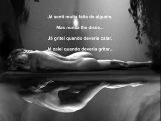 Já senti muita falta de alguém,   Mas nunca lhe disse...   Já gritei quando deveria calar,   Já calei quando deveria gritar... 