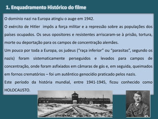 O domínio nazi na Europa atingiu o auge em 1942.
O exército de Hitler impôs a força militar e a repressão sobre as populações dos
países ocupados. Os seus opositores e resistentes arriscaram-se à prisão, tortura,
morte ou deportação para os campos de concentração alemães.
Um pouco por toda a Europa, os judeus (“raça inferior” ou “parasitas”, segundo os
nazis) foram sistematicamente perseguidos e levados para campos de
concentração, onde foram asfixiados em câmaras de gás e, em seguida, queimados
em fornos crematórios – foi um autêntico genocídio praticado pelos nazis.
Este período da história mundial, entre 1941-1945, ficou conhecido como
HOLOCAUSTO.
1. Enquadramento Histórico do filme
 