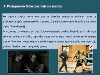 Foi aquela trágica noite, em que os alemães tentavam eliminar todos os
prisioneiros após terem perdido a guerra. O pai (Guido) tentou de tudo para salvar
o seu filho (Giosué).
Marcou-me o momento em que Guido se despede do filho fingindo estar a brincar
com um soldado armado, segundos antes de ser assassinado pelo mesmo, só para
que o filho não tivesse medo e continuasse a pensar que era tudo um jogo cujo
prémio final seria um tanque de guerra .
2. Passagem do filme que mais me marcou
 