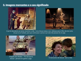3. Imagens marcantes e o seu significado
O pai foi descoberto ao tentar encontrar a mãe. Como Giosué estava a ver, disfarçou para o filho não dar conta
de que ía ser fuzilado, para que continuasse a pensar que tudo não passava de um jogo.
Chegada dos Aliados - Fim da Guerra
Giosué pensava ter ganho o jogo.
O reencontro de Giosué com a mãe.
 
