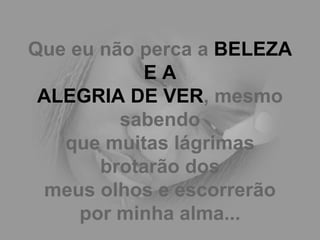 Que eu não perca a  BELEZA E A ALEGRIA DE VER , mesmo sabendo que muitas lágrimas brotarão dos meus olhos e escorrerão por minha alma... 