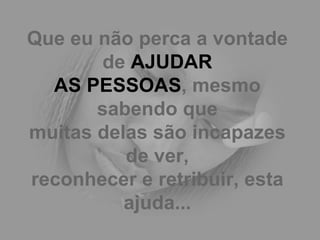 Que eu não perca a vontade de  AJUDAR AS PESSOAS , mesmo sabendo que muitas delas são incapazes de ver, reconhecer e retribuir, esta ajuda... 