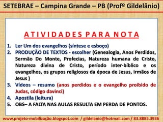 SETEBRAE – Campina Grande – PB (Profº Gildelânio)


          ATIVIDADES PARA NOTA
  1. Ler Um dos evangelhos (síntese e esboço)
  2. PRODUÇÃO DE TEXTOS - escolher (Genealogia, Anos Perdidos,
     Sermão Do Monte, Profecias, Natureza humana de Cristo,
     Natureza divina de Cristo, período inter-bíblico e os
     evangelhos, os grupos religiosos da época de Jesus, irmãos de
     Jesus )
  3. Vídeos – resumo (anos perdidos e o evangelho proibido de
     Judas, código davinci)
  4. Apostila (leitura)
  5. OBS– A FALTA NAS AULAS RESULTA EM PERDA DE PONTOS.

www.projeto-mobilização.blogspot.com / gildelanio@hotmail.com / 83.8885.3936
 