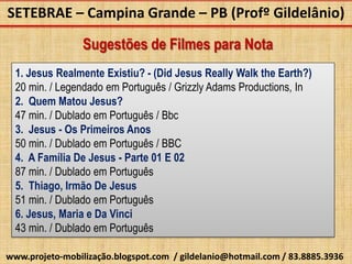 SETEBRAE – Campina Grande – PB (Profº Gildelânio)

                 Sugestões de Filmes para Nota
  1. Jesus Realmente Existiu? - (Did Jesus Really Walk the Earth?)
  20 min. / Legendado em Português / Grizzly Adams Productions, In
  2. Quem Matou Jesus?
  47 min. / Dublado em Português / Bbc
  3. Jesus - Os Primeiros Anos
  50 min. / Dublado em Português / BBC
  4. A Família De Jesus - Parte 01 E 02
  87 min. / Dublado em Português
  5. Thiago, Irmão De Jesus
  51 min. / Dublado em Português
  6. Jesus, Maria e Da Vinci
  43 min. / Dublado em Português

www.projeto-mobilização.blogspot.com / gildelanio@hotmail.com / 83.8885.3936
 