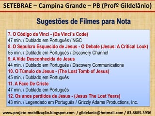 SETEBRAE – Campina Grande – PB (Profº Gildelânio)

                 Sugestões de Filmes para Nota
  7. O Código da Vinci - (Da Vinci´s Code)
  47 min. / Dublado em Português / NGC
  8. O Sepulcro Esquecido de Jesus - O Debate (Jesus: A Critical Look)
  55 min. / Dublado em Português / Discovery Channel
  9. A Vida Desconhecida de Jesus
  44 min. / Dublado em Português / Discovery Communications
  10. O Túmulo de Jesus - (The Lost Tomb of Jesus)
  45 min. / Dublado em Português
  11. A Face De Cristo
  47 min. / Dublado em Português
  12. Os anos perdidos de Jesus - (Jesus The Lost Years)
  43 min. / Legendado em Português / Grizzly Adams Productions, Inc.
www.projeto-mobilização.blogspot.com / gildelanio@hotmail.com / 83.8885.3936
 
