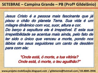 SETEBRAE – Campina Grande – PB (Profº Gildelânio)

  Jesus Cristo é a pessoa mais fascinante que já
  pisou o chão do planeta Terra. Sua vida é um
  milagre dinâmico com voz, suor, altura e cor.
  Do berço à sepultura ele é irrepetível. E esta sua
  irrepetibilidade se acentua mais ainda, pelo fato de
  ter sido o único que venceu a morte, pondo nos
  lábios dos seus seguidores um canto de desdém
  para com ela:

              "Onde está, ó morte, a tua vitória?
             Onde está, ó morte, o teu aguilhão?“

www.projeto-mobilização.blogspot.com / gildelanio@hotmail.com / 83.8885.3936
 
