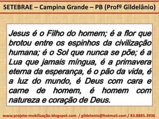 SETEBRAE – Campina Grande – PB (Profº Gildelânio)


  Jesus é o Filho do homem; é a flor que
  brotou entre os espinhos da civilização
  humana; é o Sol que nunca se põe; é a
  Lua que jamais míngua, é a primavera
  eterna da esperança, é o pão da vida, é
  a luz do mundo, é Deus com cara e
  carne de homem, é homem com
  natureza e coração de Deus.
www.projeto-mobilização.blogspot.com / gildelanio@hotmail.com / 83.8885.3936
 