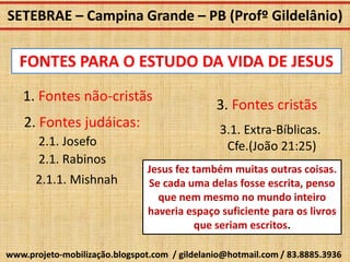 SETEBRAE – Campina Grande – PB (Profº Gildelânio)

   FONTES PARA O ESTUDO DA VIDA DE JESUS
   1. Fontes não-cristãs
                                               3. Fontes cristãs
    2. Fontes judáicas:                         3.1. Extra-Bíblicas.
       2.1. Josefo                               Cfe.(João 21:25)
       2.1. Rabinos
                                Jesus fez também muitas outras coisas.
      2.1.1. Mishnah            Se cada uma delas fosse escrita, penso
                                  que nem mesmo no mundo inteiro
                                haveria espaço suficiente para os livros
                                          que seriam escritos.

www.projeto-mobilização.blogspot.com / gildelanio@hotmail.com / 83.8885.3936
 
