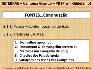 SETEBRAE – Campina Grande – PB (Profº Gildelânio)

                   FONTES…Continuação

 3.1.1. Papias – Contemporâneo de João
 3.1.2. Tradições Escritas:
           1. Evangelhos apócrifos
           2. Documento Q; O evangelho secreto de
              Marcos e um Evangelho da Cruz;
           3. Citações dos Pais da Igreja
           4. Variações nos textos dos evangelhos

www.projeto-mobilização.blogspot.com / gildelanio@hotmail.com / 83.8885.3936
 