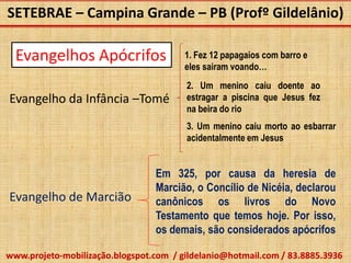 SETEBRAE – Campina Grande – PB (Profº Gildelânio)

  Evangelhos Apócrifos                  1. Fez 12 papagaios com barro e
                                        eles sairam voando…
                                        2. Um menino caiu doente ao
Evangelho da Infância –Tomé             estragar a piscina que Jesus fez
                                        na beira do rio
                                        3. Um menino caiu morto ao esbarrar
                                        acidentalmente em Jesus


                                 Em 325, por causa da heresia de
                                 Marcião, o Concílio de Nicéia, declarou
Evangelho de Marcião             canônicos os livros do Novo
                                 Testamento que temos hoje. Por isso,
                                 os demais, são considerados apócrifos

www.projeto-mobilização.blogspot.com / gildelanio@hotmail.com / 83.8885.3936
 