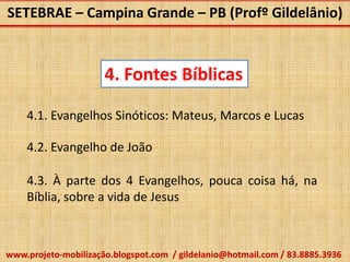 SETEBRAE – Campina Grande – PB (Profº Gildelânio)



                      4. Fontes Bíblicas

    4.1. Evangelhos Sinóticos: Mateus, Marcos e Lucas

    4.2. Evangelho de João

    4.3. À parte dos 4 Evangelhos, pouca coisa há, na
    Bíblia, sobre a vida de Jesus



www.projeto-mobilização.blogspot.com / gildelanio@hotmail.com / 83.8885.3936
 
