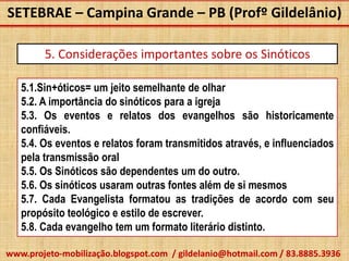 SETEBRAE – Campina Grande – PB (Profº Gildelânio)

        5. Considerações importantes sobre os Sinóticos

   5.1.Sin+óticos= um jeito semelhante de olhar
   5.2. A importância do sinóticos para a igreja
   5.3. Os eventos e relatos dos evangelhos são historicamente
   confiáveis.
   5.4. Os eventos e relatos foram transmitidos através, e influenciados
   pela transmissão oral
   5.5. Os Sinóticos são dependentes um do outro.
   5.6. Os sinóticos usaram outras fontes além de si mesmos
   5.7. Cada Evangelista formatou as tradições de acordo com seu
   propósito teológico e estilo de escrever.
   5.8. Cada evangelho tem um formato literário distinto.

www.projeto-mobilização.blogspot.com / gildelanio@hotmail.com / 83.8885.3936
 