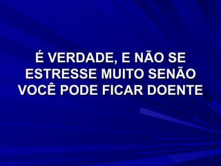 É VERDADE, E NÃO SE ESTRESSE MUITO SENÃO VOCÊ PODE FICAR DOENTE 