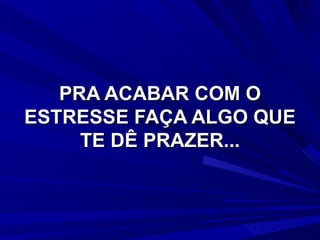 PRA ACABAR COM O ESTRESSE FAÇA ALGO QUE TE DÊ PRAZER... 