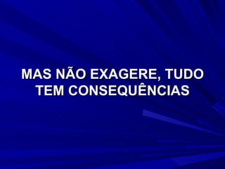 MAS NÃO EXAGERE, TUDO TEM CONSEQUÊNCIAS 