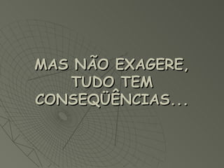 MAS NÃO EXAGERE, TUDO TEM CONSEQÜÊNCIAS...