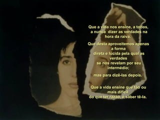 Que a vida nos ensine, a todos,
 a nunca dizer as verdades na
        hora da raiva.
Que desta aproveitemos apenas
             a forma
  direta e lúcida pela qual as
            verdades
    se nos revelam por seu
          intermédio;
  mas para dizê-las depois.


 Que a vida ensine que tão ou
          mais difícil
do que ter razão, é saber tê-la.
 
