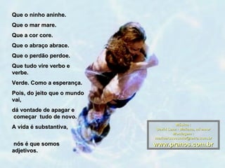 Que o ninho aninhe.
Que o mar mare.
Que a cor core.
Que o abraço abrace.
Que o perdão perdoe.
Que tudo vire verbo e
verbe.
Verde. Como a esperança.
Pois, do jeito que o mundo
vai,
dá vontade de apagar e
começar tudo de novo.
                                       Música :
A vida é substantiva,        David Lanz - Mañana, mi amor
                                      Montagem :
                             maricarusocunha@terra.com.br
 nós é que somos             www.pranos.com.br
adjetivos.
 