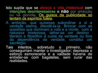 Isto supõe que se  abraça a vida intelectual  com  intenções desinteresseiras  e  não   por ambição ou vã gloríola .  Os guisos da publicidade só tentam os espíritos fúteis .  A ambição, que quisesse subordinar a si a verdade eterna, ofendê-la-ia. Brincar com as questões que dominam a vida e a morte,  com a natureza misteriosa, talhar-se um destino  literário e filosófico à custa da verdade ou fora da dependência da verdade, constitui um sacrilégio.  Tais intentos, sobretudo o primeiro, não conseguiriam manter o investigador; depressa o esforço esmoreceria e a vaidade haveria de entreter-se com bagatelas, sem curar das realidades.  