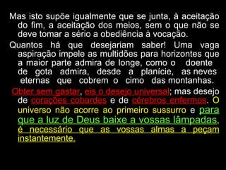 Mas isto supõe igualmente que se junta, à aceitação do fim, a aceitação dos meios, sem o que não se deve tomar a sério a obediência à vocação.  Quantos há que desejariam saber! Uma vaga aspiração impele as multidões para horizontes que a maior parte admira de longe, como o  doente  de  gota  admira,  desde  a  planície,  as neves  eternas  que  cobrem  o  cimo  das montanhas.  Obter sem gastar ,  eis o desejo universal ; mas desejo de  corações cobardes  e de  cérebros enfermos .  O universo não acorre ao primeiro sussurro  e  para que a luz de Deus baixe a vossas lâmpadas ,  é necessário que as vossas almas a peçam instantemente. 