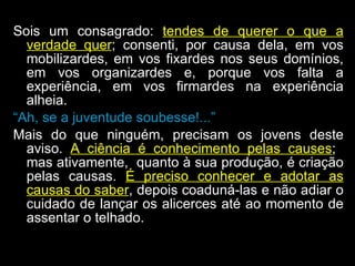 Sois um consagrado:  tendes de querer o que a verdade quer ; consenti, por causa dela, em vos mobilizardes, em vos fixardes nos seus domínios, em vos organizardes e, porque vos falta a experiência, em vos firmardes na experiência alheia.  “ Ah, se a juventude soubesse!...”   Mais do que ninguém, precisam os jovens deste aviso.  A ciência é conhecimento pelas causes ;  mas ativamente,  quanto à sua produção, é criação pelas causas.  É preciso conhecer e adotar as causas do saber , depois coaduná-las e não adiar o cuidado de lançar os alicerces até ao momento de assentar o telhado.  