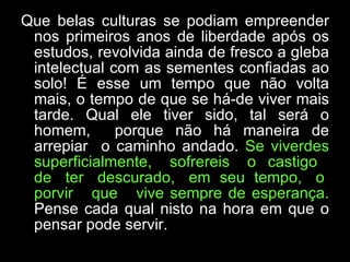 Que belas culturas se podiam empreender nos primeiros anos de liberdade após os estudos, revolvida ainda de fresco a gleba intelectual com as sementes confiadas ao solo! É esse um tempo que não volta mais, o tempo de que se há-de viver mais tarde. Qual ele tiver sido, tal será o homem,  porque não há maneira de arrepiar  o caminho andado.  Se viverdes superficialmente,  sofrereis  o  castigo  de  ter  descurado,  em  seu  tempo,  o  porvir  que  vive sempre de esperança.  Pense cada qual nisto na hora em que o pensar pode servir.  