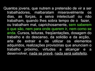 Quantos jovens, que nutrem a pretensão de vir a ser trabalhadores, malbaratam miseravelmente os dias, as forças, a seiva intelectual! ou não trabalham, quando lhes sobra tempo de o  fazer,  ou trabalham mal, caprichosamente,  sem saberem o que são, nem para onde querem ir, nem como se anda . Cursos, leituras, freqüentações, dosagem do trabalho e do descanso, da solidão e da acção,  arte de extrair e de utilizar os elementos adquiridos, realizações provisórias que anunciam o trabalho próximo, virtudes a alcançar e a desenvolver,  nada se prevê ,  nada será satisfeito .  