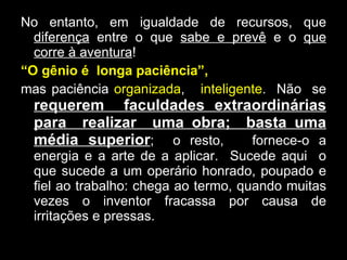 No entanto, em igualdade de recursos, que  diferença  entre o que  sabe e prevê  e o  que corre à aventura !  “ O gênio é  longa paciência”,   mas paciência  organizada ,  inteligente .  Não  se  requerem  faculdades extraordinárias para  realizar  uma obra;  basta uma média superior ;  o resto,  fornece-o a energia e a arte de a aplicar.  Sucede aqui  o que sucede a um operário honrado, poupado e fiel ao trabalho: chega ao termo, quando muitas vezes o inventor fracassa por causa de irritações e pressas. 
