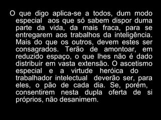 O que digo aplica-se a todos, dum modo especial  aos que só sabem dispor duma parte da vida, da mais fraca, para se entregarem aos trabalhos da inteligência. Mais do que os outros, devem estes ser consagrados. Terão de amontoar, em reduzido espaço, o que lhes não é dado distribuir em vasta extensão. O ascetismo especial e a virtude heróica do  trabalhador intelectual  deverão ser, para eles, o pão de cada dia. Se, porém,  consentirem nesta dupla oferta de si próprios, não desanimem. 