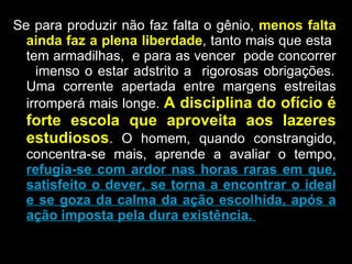 Se para produzir não faz falta o gênio,  menos falta ainda faz a plena liberdade , tanto mais que esta  tem armadilhas,  e para as vencer  pode concorrer  imenso o estar adstrito a  rigorosas obrigações. Uma corrente apertada entre margens estreitas irromperá mais longe.  A disciplina do ofício é forte escola que aproveita aos lazeres estudiosos . O homem, quando constrangido, concentra-se mais, aprende a avaliar o tempo,  refugia-se com ardor nas horas raras em que, satisfeito o dever, se torna a encontrar o ideal e se goza da calma da ação escolhida, após a ação imposta pela dura existência.  