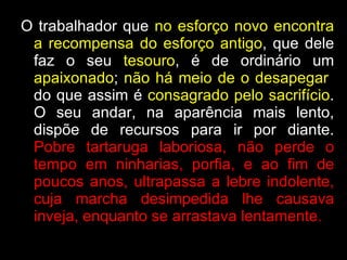 O trabalhador que  no esforço novo encontra a recompensa do esforço antigo , que dele faz o seu  tesouro , é de ordinário um  apaixonado ;  não há meio de o desapegar   do que assim é  consagrado pelo sacrifício . O seu andar, na aparência mais lento, dispõe de recursos para ir por diante.  Pobre tartaruga laboriosa, não perde o tempo em ninharias, porfia, e ao fim de poucos anos, ultrapassa a lebre indolente, cuja marcha desimpedida lhe causava inveja, enquanto se arrastava lentamente.   