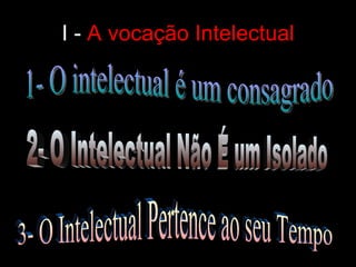 I -  A vocação Intelectual 1- O intelectual é um consagrado 2- O Intelectual Não É um Isolado 3- O Intelectual Pertence ao seu Tempo 
