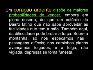 Um  coração ardente   dispõe de maiores probabilidades de vencer , embora em pleno deserto, do que um estúrdio do Bairro latino que não sabe aproveitar as facilidades que tem à mão. Também aqui, da dificuldade pode brotar a força. Sobre a montanha, só nos especamos nas  passagens difíceis; nos caminhos planos avançamos folgados, e a folga, não vigiada, depressa se toma funesta. 
