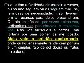 Os que têm a facilidade de assistir a cursos, ou os não seguem ou os  seguem mal ,  se,  em caso de necessidade,  não  tiverem em si recursos para deles prescindirem. Quanto ao público,  por vezes anima-vos ,  ordinariamente   perturba-vos e dispersa-vos . Não vos arrisqueis a perder uma fortuna por uma colher de mel coado.  Mais vale a solidão apaixonada , onde qualquer semente rende cem por um e um simples raio de sol doura os frutos do outono. 