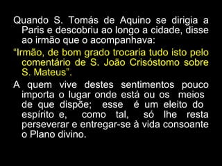 Quando S. Tomás de Aquino se dirigia a Paris e descobriu ao longo a cidade, disse ao irmão que o acompanhava:  “ Irmão, de bom grado trocaria tudo isto pelo comentário de S. João Crisóstomo sobre S. Mateus”.  A quem vive destes sentimentos pouco importa o lugar onde está ou os  meios  de que dispõe;  esse  é um eleito do  espírito e,  como  tal,  só  lhe  resta perseverar e entregar-se à vida consoante o Plano divino.  