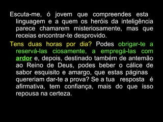 Escuta-me, ó jovem que compreendes esta  linguagem e a quem os heróis da inteligência parece chamarem misteriosamente, mas que receias encontrar-te desprovido.  Tens duas horas por dia?  Podes  obrigar-te a reservá-las ciosamente, a empregá-las com  ardor  e, depois, destinado também de antemão ao Reino de Deus, podes beber o cálice de sabor esquisito e amargo, que estas páginas  quereriam dar-te a prova? Se a tua  resposta  é afirmativa, tem confiança, mais do que isso repousa na certeza. 