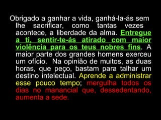 Obrigado a ganhar a vida, ganhá-la-ás sem  lhe sacrificar, como tantas vezes  acontece, a liberdade da alma.  Entregue a ti, sentir-te-ás atirado com maior violência para os teus nobres fins . A maior parte dos grandes homens exerceu um ofício.  Na opinião de muitos, as duas horas, que peço, bastam para talhar um destino intelectual.  Aprende a administrar esse pouco tempo ;  mergulha todos os dias no manancial que, dessedentando, aumenta a sede.  