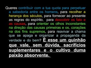 Queres  contribuir com a tua quota para perpetuar a sabedoria entre os homens , para  recolher a herança dos séculos , para fornecer ao presente as regras do espírito,  para  descobrir os fato e as causas , para  orientar os olhos inconstantes na direção das causas primeiras e os, corações na dos fins supremos , para  reavivar a chama que se apaga e organizar a propaganda da verdade e do bem ?  É esse um quinhão que vale, sem dúvida, sacrifícios suplementares e o cultivo duma paixão absorvente.  