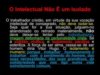O Intelectual Não É um Isolado O trabalhador cristão, em virtude da sua vocação intelectual de consagrado,  não deve isolar-se . Seja qual for a sua situação, julguem-no abandonado ou retirado materialmente,  não  deve deixar-se tentar pelo  individualismo ,  imagem deformada da personalidade crista . Se a  solidão vivifica , o  isolamento paraliza  e esteriliza. À força de ser alma, cessa-se de ser homem, diria Vitor Hugo. O  isolamento é inumano ;  porque  trabalhar  humanamente é trabalhar  com  o sentimento do homem, das suas necessidades, das suas grandezas, da solidariedade que nos liga numa vida estreitamente comum. 