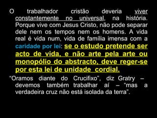 O trabalhador cristão deveria  viver constantemente no universal , na história. Porque vive com Jesus Cristo, não pode separar dele nem os tempos nem os homens. A vida real é vida num, vida de família imensa com a  caridade por lei :  se o estudo pretende ser acto de vida, e não arte pela arte ou monopólio do abstracto, deve reger-se por esta lei de unidade  cordial.   “ Oramos  diante  do  Crucifixo”,  diz  Gratry  –  devemos  também  trabalhar  aí  –  “mas  a verdadeira cruz não está isolada da terra”.  