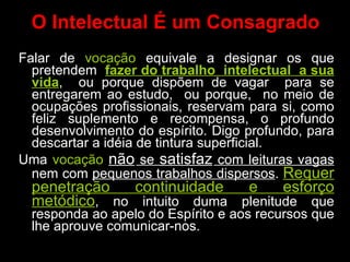 O Intelectual É um Consagrado Falar de  vocação  equivale a designar os que pretendem  fazer do trabalho  intelectual  a sua vida ,  ou porque dispõem de vagar  para se entregarem ao estudo,  ou porque,  no meio de ocupações profissionais, reservam para si, como feliz suplemento e recompensa, o profundo desenvolvimento do espírito. Digo profundo, para descartar a idéia de tintura superficial.  Uma  vocação   não  se  satisfaz  com leituras vagas  nem com  pequenos trabalhos dispersos .  Requer penetração continuidade e esforço metódico , no intuito duma plenitude que responda ao apelo do Espírito e aos recursos que lhe aprouve comunicar-nos. 