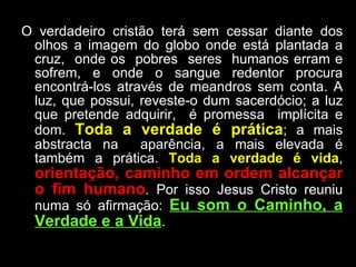 O verdadeiro cristão terá sem cessar diante dos olhos a imagem do globo onde está plantada a cruz,  onde os  pobres  seres  humanos erram e sofrem, e onde o sangue redentor procura encontrá-los através de meandros sem conta. A luz, que possui, reveste-o dum sacerdócio; a luz que pretende adquirir,  é promessa  implícita e dom.  Toda a verdade é prática ; a mais abstracta na  aparência, a mais elevada é também a prática.  Toda a verdade é vida ,  orientação, caminho em ordem alcançar o fim humano . Por isso Jesus Cristo reuniu numa só afirmação:  Eu som o Caminho, a Verdade e a Vida . 