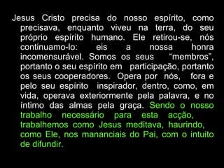 Jesus Cristo precisa do nosso espírito, como precisava, enquanto viveu na terra, do seu próprio espírito humano. Ele retirou-se, nós continuamo-lo: eis a nossa honra incomensurável. Somos os seus  “membros”, portanto o seu espírito em  participação, portanto os seus cooperadores.  Opera por  nós,  fora e pelo seu espírito  inspirador, dentro, como, em vida, operava exteriormente pela palavra, e no íntimo das almas pela graça.  Sendo o nosso trabalho necessário para esta acção,  trabalhemos como Jesus meditava, haurindo,  como Ele, nos mananciais do Pai, com o intuito de difundir.  