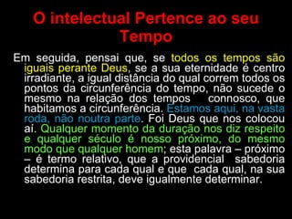 O intelectual Pertence ao seu Tempo Em seguida, pensai que, se  todos os tempos são iguais perante Deus , se a sua eternidade é centro irradiante, a igual distância do qual correm todos os pontos da circunferência do tempo, não sucede o mesmo na relação dos tempos  connosco, que habitamos a circunferência.  Estamos aqui, na vasta roda, não noutra parte . Foi Deus que nos colocou aí.  Qualquer momento da duração nos diz respeito e qualquer século é nosso próximo, do mesmo modo que qualquer homem ; esta palavra – próximo – é termo relativo, que a providencial  sabedoria determina para cada qual e que  cada qual, na sua sabedoria restrita, deve igualmente determinar.  